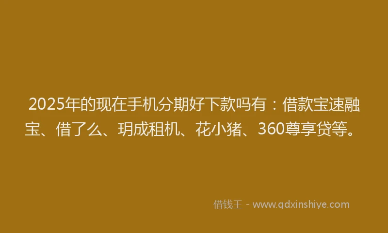 2025年的现在手机分期好下款吗有：借款宝速融宝、借了么、玥成租机、花小猪、360尊享贷等。