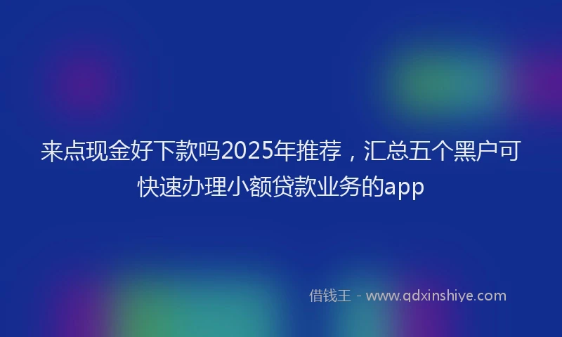 来点现金好下款吗2025年推荐，汇总五个黑户可快速办理小额贷款业务的app