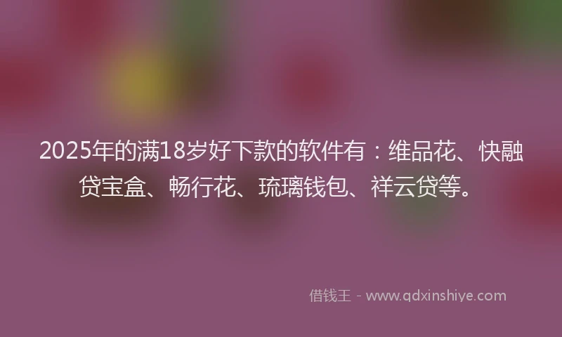 2025年的满18岁好下款的软件有：维品花、快融贷宝盒、畅行花、琉璃钱包、祥云贷等。
