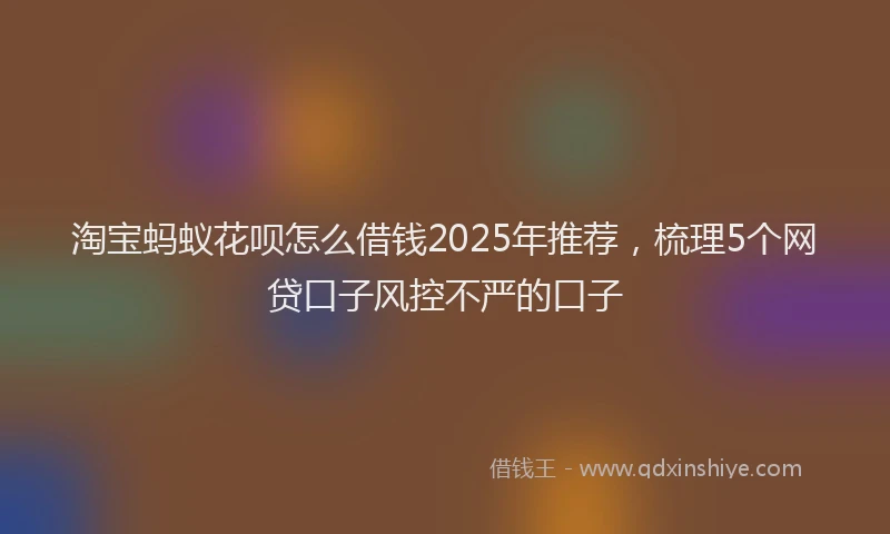 淘宝蚂蚁花呗怎么借钱2025年推荐，梳理5个网贷口子风控不严的口子
