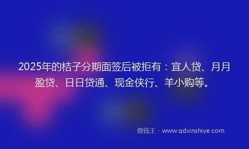 2025年的桔子分期面签后被拒有：宜人贷、月月盈贷、日日贷通、现金侠行、羊小购等。