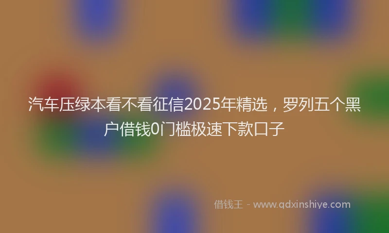 汽车压绿本看不看征信2025年精选，罗列五个黑户借钱0门槛极速下款口子