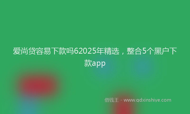 爱尚贷容易下款吗62025年精选，整合5个黑户下款app