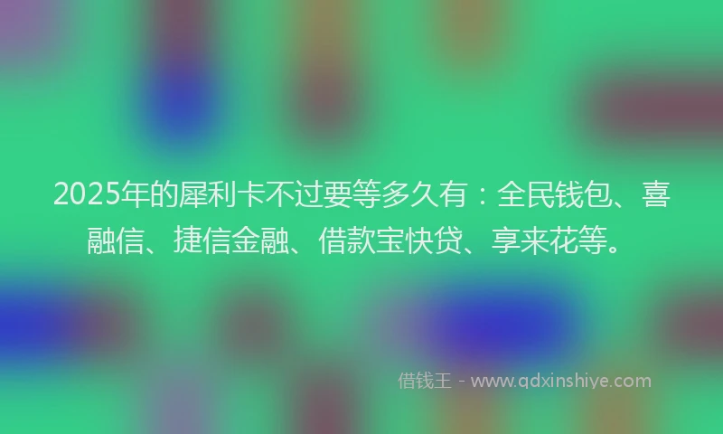 2025年的犀利卡不过要等多久有：全民钱包、喜融信、捷信金融、借款宝快贷、享来花等。