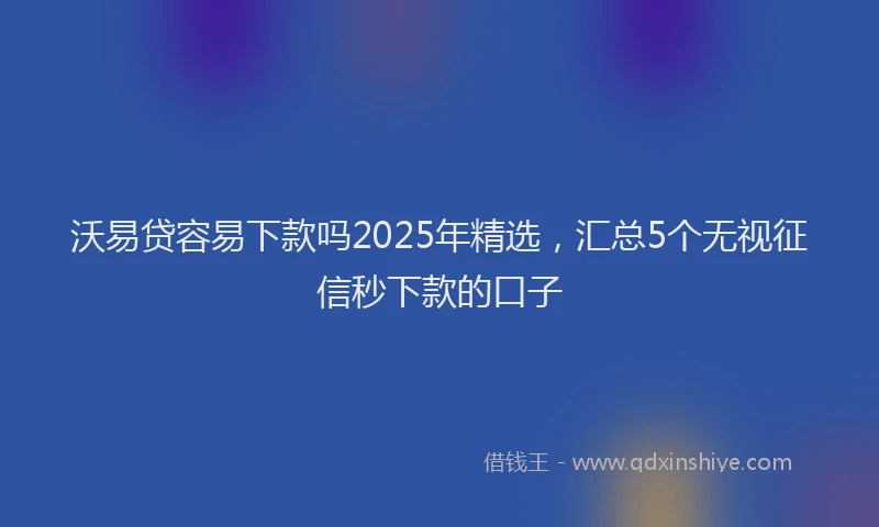 沃易贷容易下款吗2025年精选，汇总5个无视征信秒下款的口子