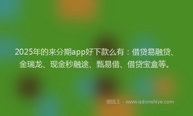 2025年的来分期app好下款么有：借贷易融贷、金瑞龙、现金秒融途、甄易借、借贷宝盒等。