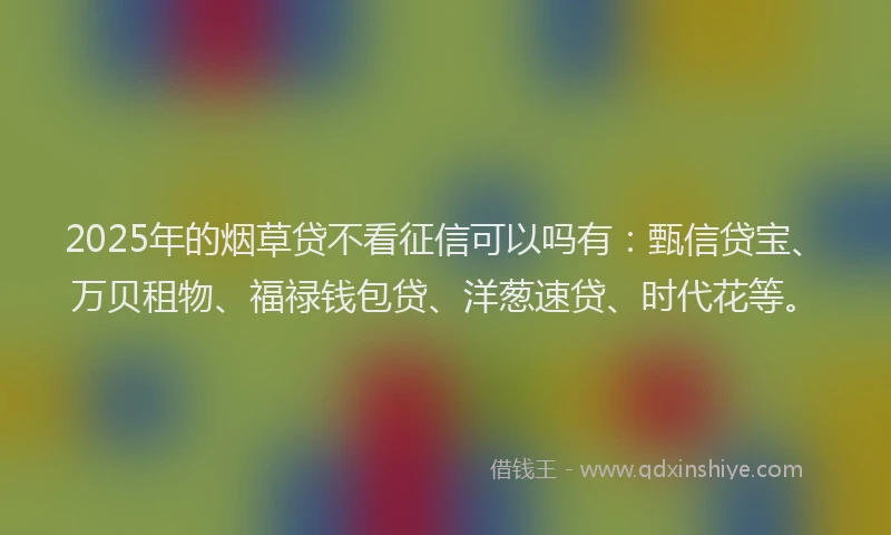 2025年的烟草贷不看征信可以吗有：甄信贷宝、万贝租物、福禄钱包贷、洋葱速贷、时代花等。