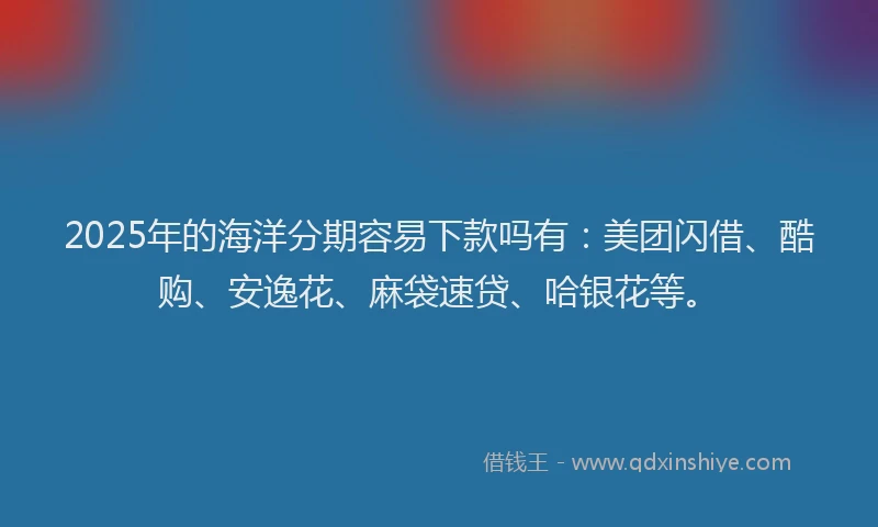 2025年的海洋分期容易下款吗有：美团闪借、酷购、安逸花、麻袋速贷、哈银花等。