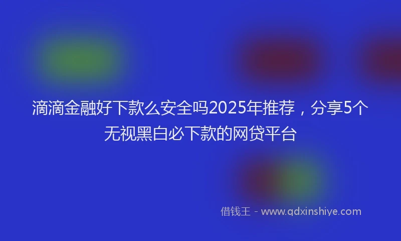 滴滴金融好下款么安全吗2025年推荐，分享5个无视黑白必下款的网贷平台
