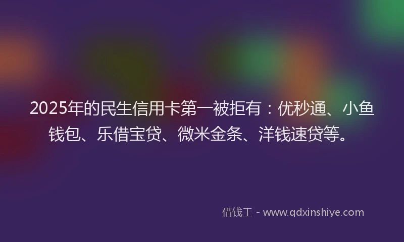 2025年的民生信用卡第一被拒有：优秒通、小鱼钱包、乐借宝贷、微米金条、洋钱速贷等。