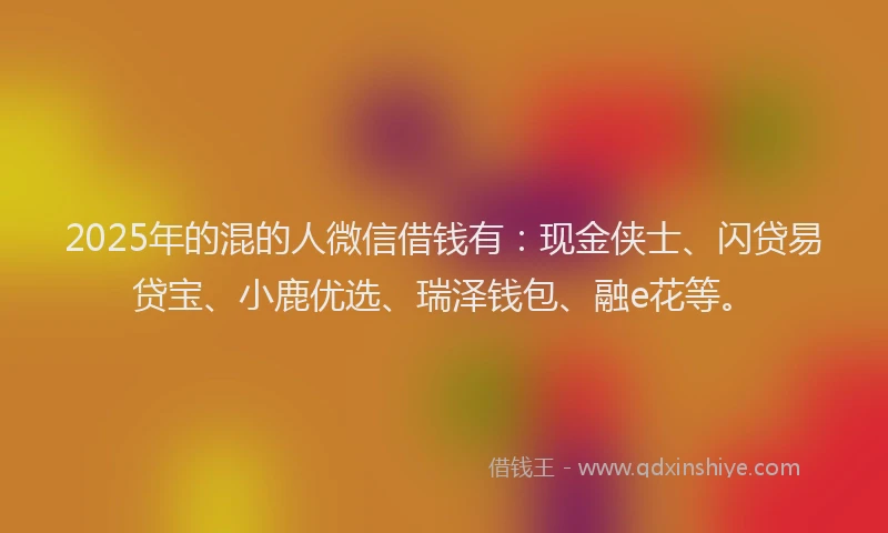 2025年的混的人微信借钱有：现金侠士、闪贷易贷宝、小鹿优选、瑞泽钱包、融e花等。