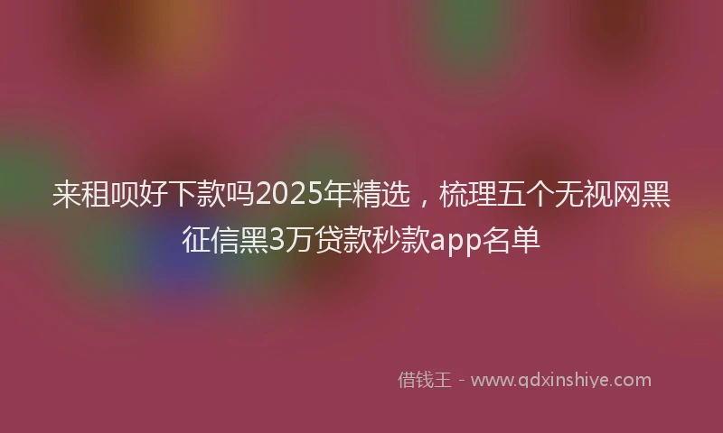 来租呗好下款吗2025年精选，梳理五个无视网黑征信黑3万贷款秒款app名单