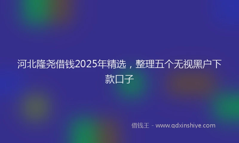 河北隆尧借钱2025年精选，整理五个无视黑户下款口子
