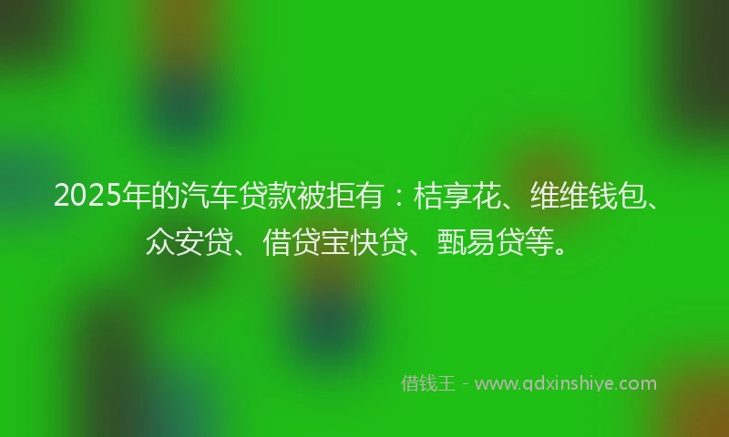 2025年的汽车贷款被拒有：桔享花、维维钱包、众安贷、借贷宝快贷、甄易贷等。