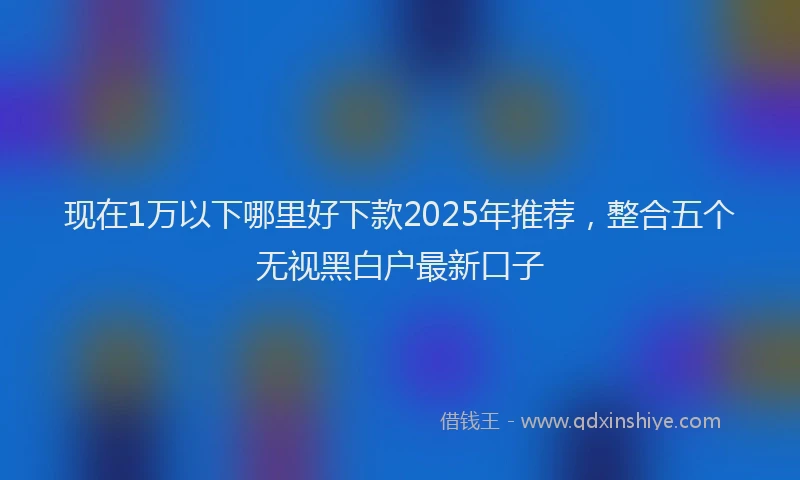 现在1万以下哪里好下款2025年推荐，整合五个无视黑白户最新口子