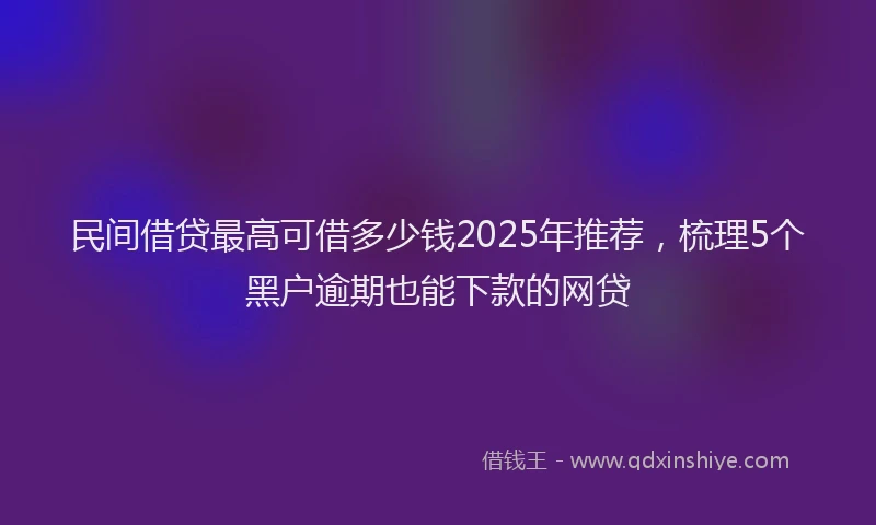民间借贷最高可借多少钱2025年推荐，梳理5个黑户逾期也能下款的网贷