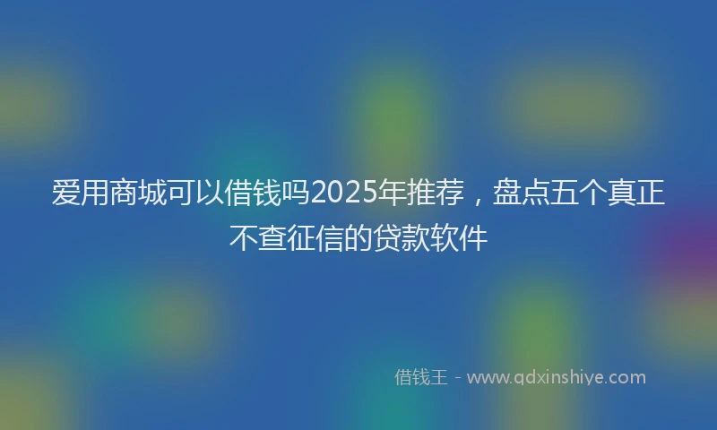 爱用商城可以借钱吗2025年推荐，盘点五个真正不查征信的贷款软件