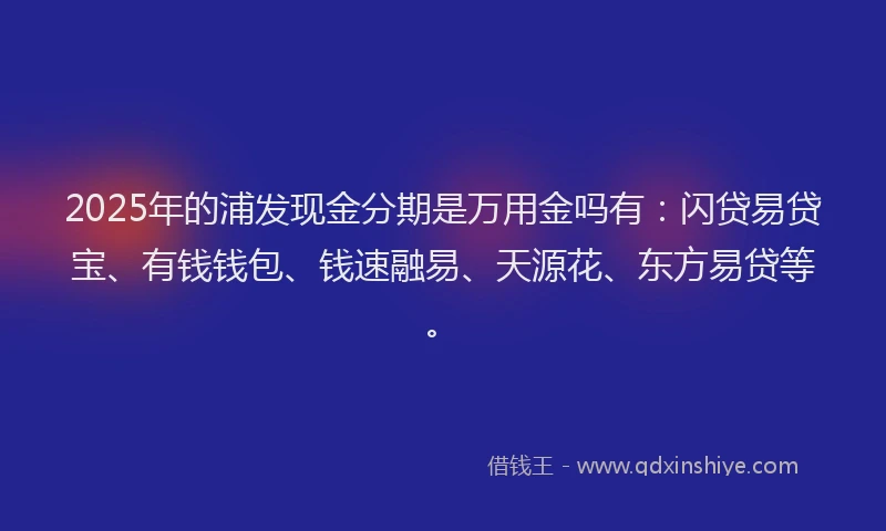 2025年的浦发现金分期是万用金吗有：闪贷易贷宝、有钱钱包、钱速融易、天源花、东方易贷等。