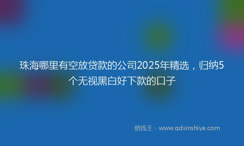 珠海哪里有空放贷款的公司2025年精选，归纳5个无视黑白好下款的口子