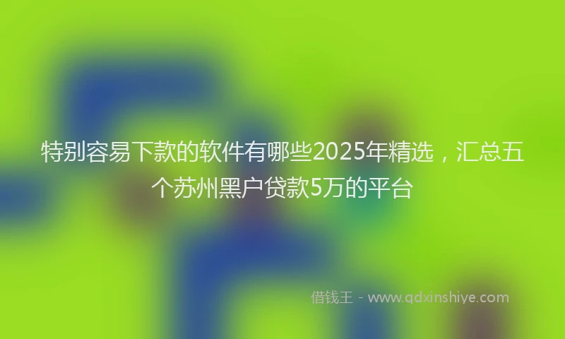 特别容易下款的软件有哪些2025年精选，汇总五个苏州黑户贷款5万的平台