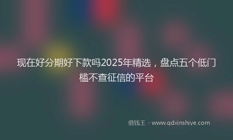 现在好分期好下款吗2025年精选，盘点五个低门槛不查征信的平台