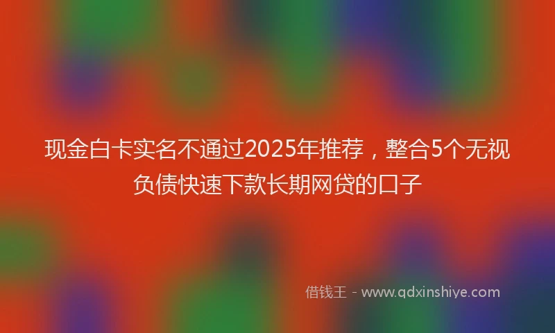 现金白卡实名不通过2025年推荐，整合5个无视负债快速下款长期网贷的口子