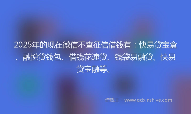 2025年的现在微信不查征信借钱有：快易贷宝盒、融悦贷钱包、借钱花速贷、钱袋易融贷、快易贷宝融等。
