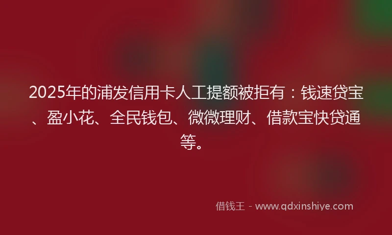 2025年的浦发信用卡人工提额被拒有：钱速贷宝、盈小花、全民钱包、微微理财、借款宝快贷通等。