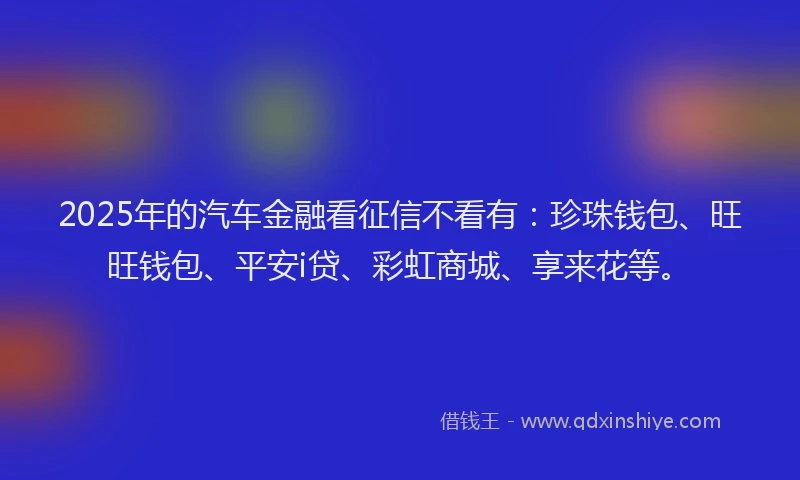 2025年的汽车金融看征信不看有：珍珠钱包、旺旺钱包、平安i贷、彩虹商城、享来花等。