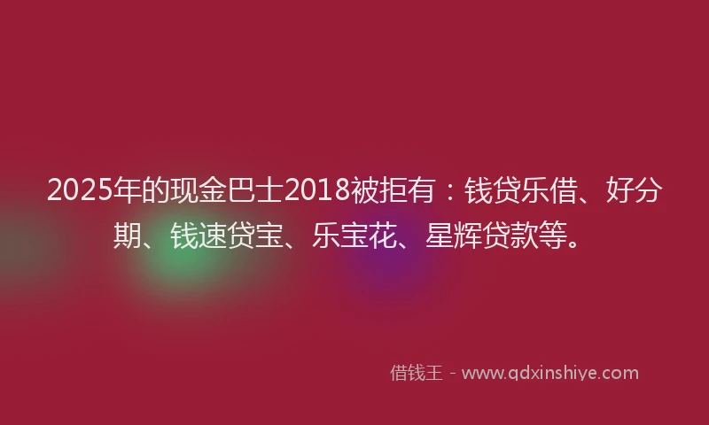 2025年的现金巴士2018被拒有：钱贷乐借、好分期、钱速贷宝、乐宝花、星辉贷款等。