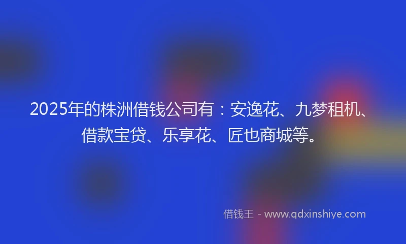 2025年的株洲借钱公司有：安逸花、九梦租机、借款宝贷、乐享花、匠也商城等。
