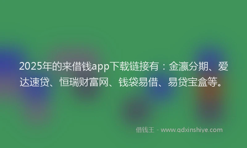2025年的来借钱app下载链接有：金瀛分期、爱达速贷、恒瑞财富网、钱袋易借、易贷宝盒等。
