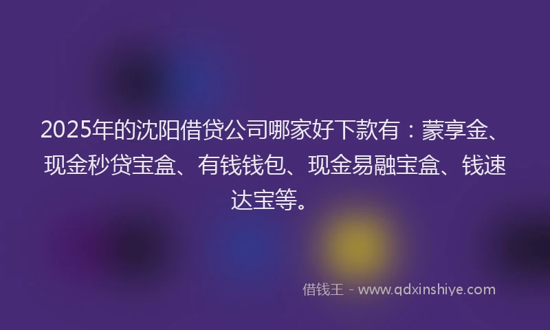2025年的沈阳借贷公司哪家好下款有：蒙享金、现金秒贷宝盒、有钱钱包、现金易融宝盒、钱速达宝等。