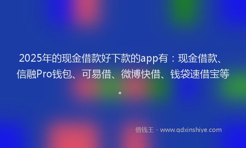 2025年的现金借款好下款的app有：现金借款、信融Pro钱包、可易借、微博快借、钱袋速借宝等。