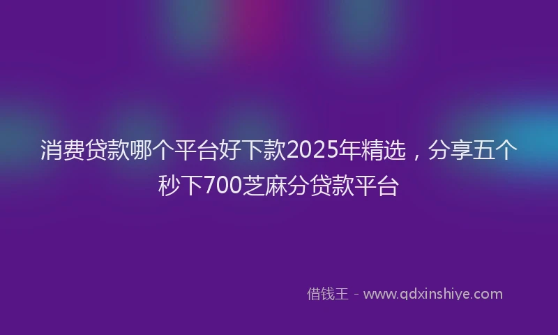 消费贷款哪个平台好下款2025年精选，分享五个秒下700芝麻分贷款平台