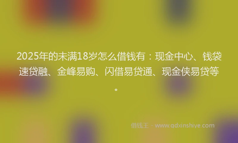 2025年的未满18岁怎么借钱有：现金中心、钱袋速贷融、金峰易购、闪借易贷通、现金侠易贷等。