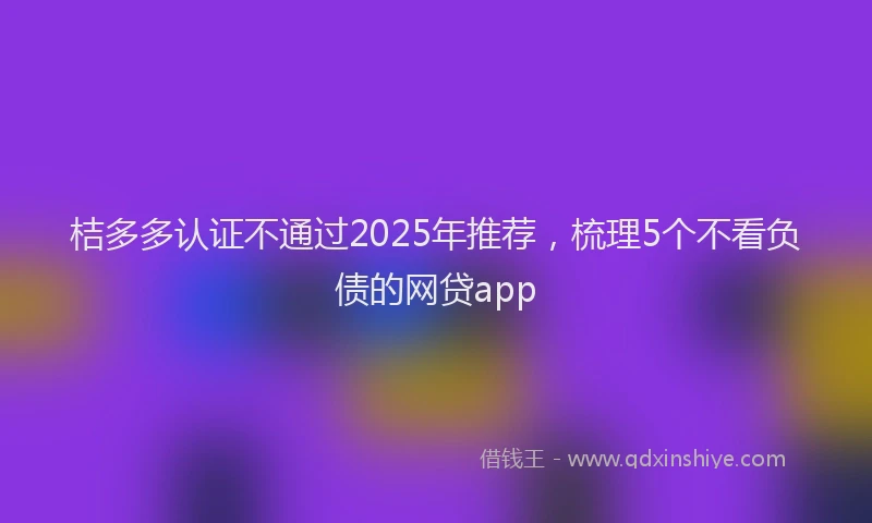 桔多多认证不通过2025年推荐，梳理5个不看负债的网贷app