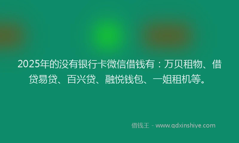 2025年的没有银行卡微信借钱有：万贝租物、借贷易贷、百兴贷、融悦钱包、一姐租机等。