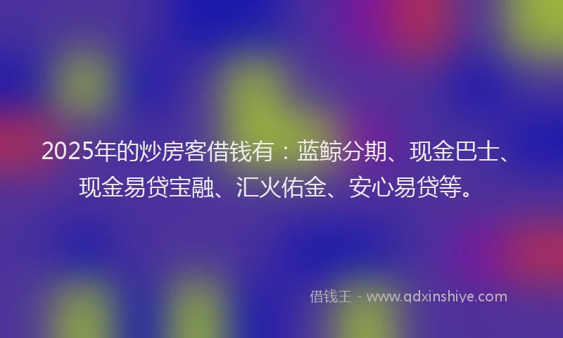 2025年的炒房客借钱有：蓝鲸分期、现金巴士、现金易贷宝融、汇火佑金、安心易贷等。
