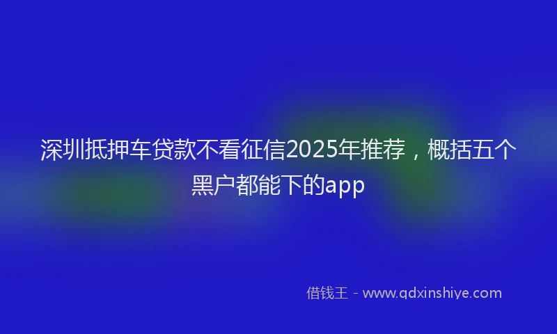 深圳抵押车贷款不看征信2025年推荐，概括五个黑户都能下的app