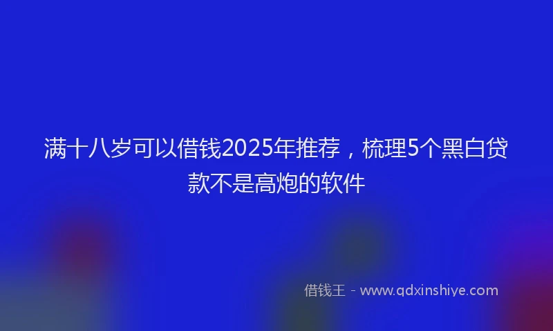 满十八岁可以借钱2025年推荐，梳理5个黑白贷款不是高炮的软件
