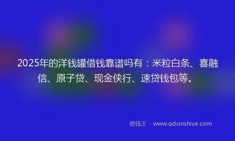 2025年的洋钱罐借钱靠谱吗有：米粒白条、喜融信、原子贷、现金侠行、速贷钱包等。