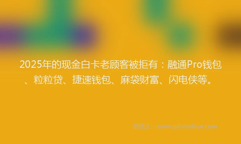 2025年的现金白卡老顾客被拒有：融通Pro钱包、粒粒贷、捷速钱包、麻袋财富、闪电侠等。