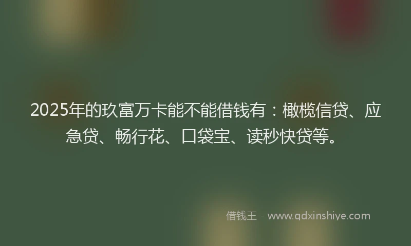 2025年的玖富万卡能不能借钱有：橄榄信贷、应急贷、畅行花、口袋宝、读秒快贷等。
