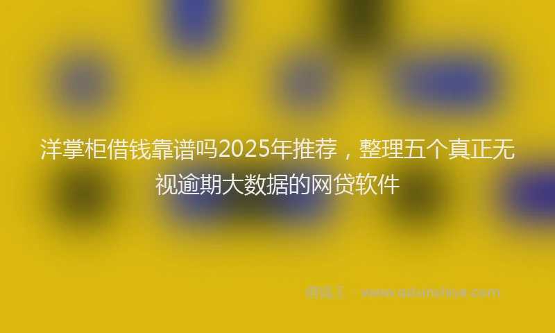 洋掌柜借钱靠谱吗2025年推荐，整理五个真正无视逾期大数据的网贷软件