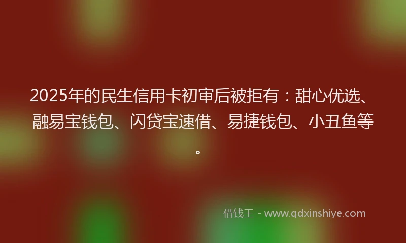 2025年的民生信用卡初审后被拒有：甜心优选、融易宝钱包、闪贷宝速借、易捷钱包、小丑鱼等。