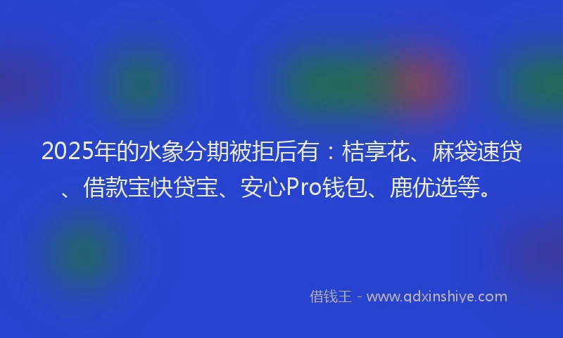 2025年的水象分期被拒后有：桔享花、麻袋速贷、借款宝快贷宝、安心Pro钱包、鹿优选等。