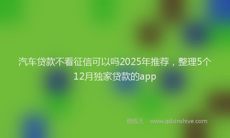 汽车贷款不看征信可以吗2025年推荐，整理5个12月独家贷款的app