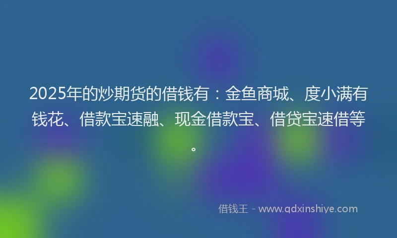 2025年的炒期货的借钱有：金鱼商城、度小满有钱花、借款宝速融、现金借款宝、借贷宝速借等。