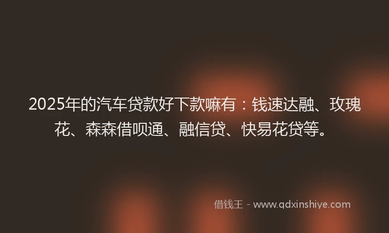 2025年的汽车贷款好下款嘛有：钱速达融、玫瑰花、森森借呗通、融信贷、快易花贷等。